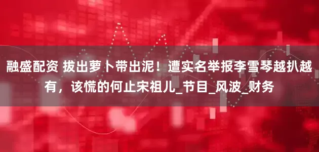 融盛配资 拔出萝卜带出泥！遭实名举报李雪琴越扒越有，该慌的何止宋祖儿_节目_风波_财务