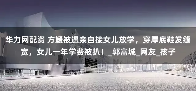 华力网配资 方媛被遇亲自接女儿放学，穿厚底鞋发缝宽，女儿一年学费被扒！_郭富城_网友_孩子
