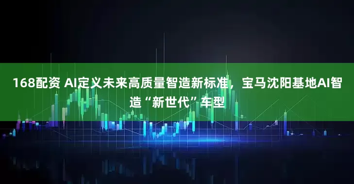 168配资 AI定义未来高质量智造新标准，宝马沈阳基地AI智造“新世代”车型