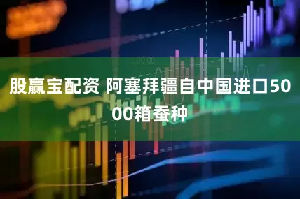 股赢宝配资 阿塞拜疆自中国进口5000箱蚕种