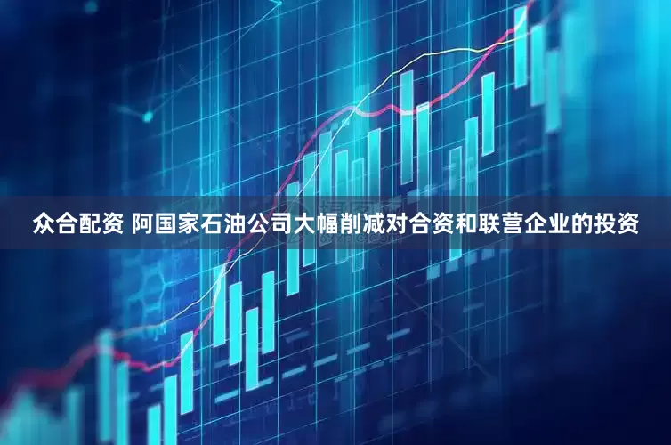 众合配资 阿国家石油公司大幅削减对合资和联营企业的投资