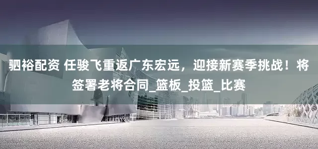 驷裕配资 任骏飞重返广东宏远，迎接新赛季挑战！将签署老将合同_篮板_投篮_比赛