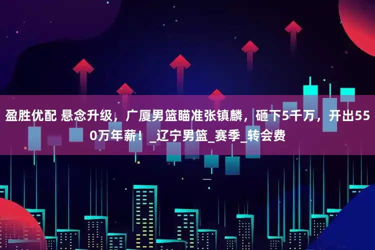 盈胜优配 悬念升级，广厦男篮瞄准张镇麟，砸下5千万，开出550万年薪！_辽宁男篮_赛季_转会费