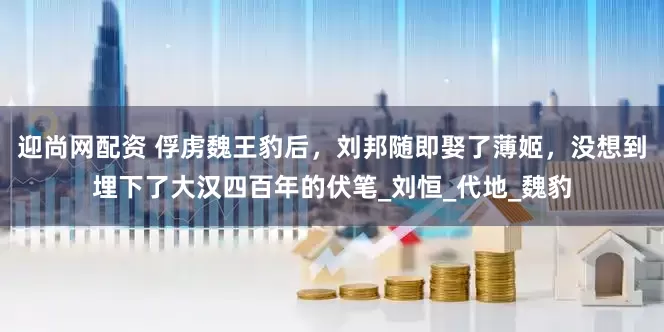 迎尚网配资 俘虏魏王豹后，刘邦随即娶了薄姬，没想到埋下了大汉四百年的伏笔_刘恒_代地_魏豹
