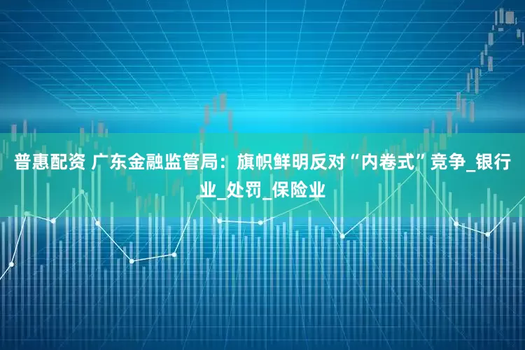 普惠配资 广东金融监管局：旗帜鲜明反对“内卷式”竞争_银行业_处罚_保险业