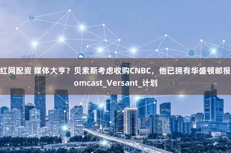 尚红网配资 媒体大亨？贝索斯考虑收购CNBC，他已拥有华盛顿邮报_Comcast_Versant_计划