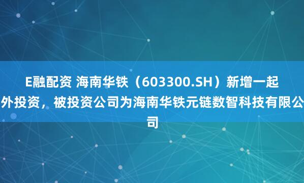E融配资 海南华铁（603300.SH）新增一起对外投资，被投资公司为海南华铁元链数智科技有限公司