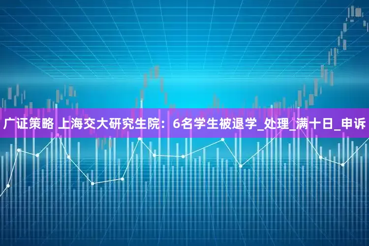 广证策略 上海交大研究生院：6名学生被退学_处理_满十日_申诉