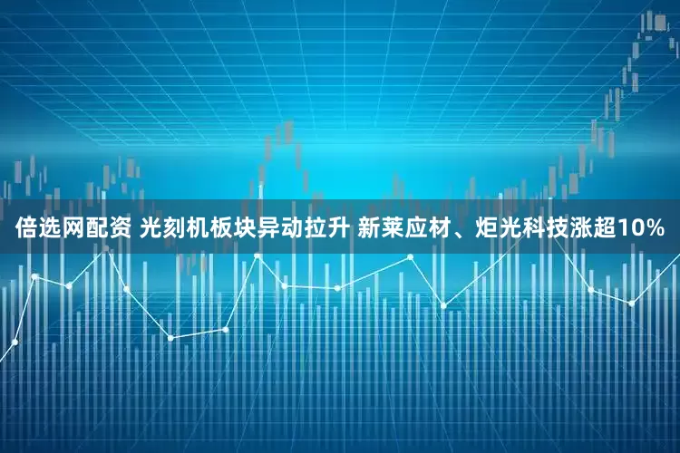 倍选网配资 光刻机板块异动拉升 新莱应材、炬光科技涨超10%