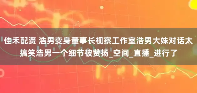 佳禾配资 浩男变身董事长视察工作室浩男大妹对话太搞笑浩男一个细节被赞扬_空间_直播_进行了