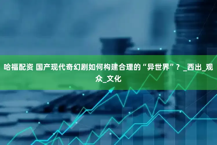 哈福配资 国产现代奇幻剧如何构建合理的“异世界”？_西出_观众_文化