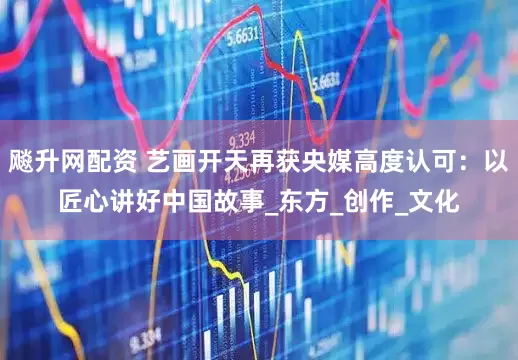 飚升网配资 艺画开天再获央媒高度认可：以匠心讲好中国故事_东方_创作_文化