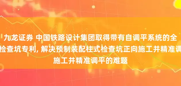 九龙证券 中国铁路设计集团取得带有自调平系统的全装配柱式检查坑专利, 解决预制装配柱式检查坑正向施工并精准调平的难题