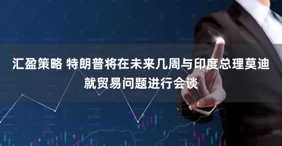 汇盈策略 特朗普将在未来几周与印度总理莫迪就贸易问题进行会谈