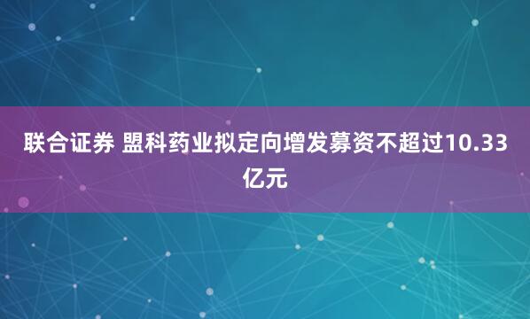 联合证券 盟科药业拟定向增发募资不超过10.33亿元