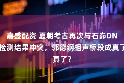 嘉盛配资 夏朝考古再次与石峁DNA检测结果冲突，郭德纲相声桥段成真了？