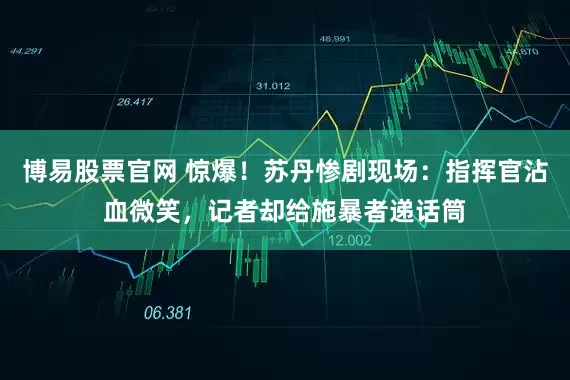 博易股票官网 惊爆！苏丹惨剧现场：指挥官沾血微笑，记者却给施暴者递话筒