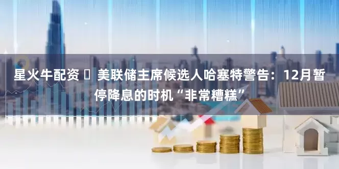 星火牛配资 ‌美联储主席候选人哈塞特警告：12月暂停降息的时机“非常糟糕”