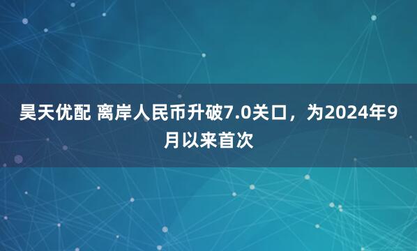 昊天优配 离岸人民币升破7.0关口，为2024年9月以来首次