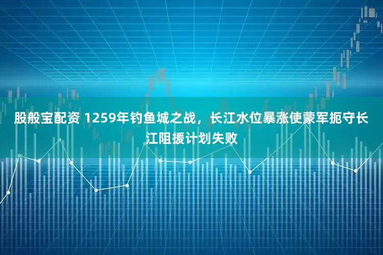 股般宝配资 1259年钓鱼城之战，长江水位暴涨使蒙军扼守长江阻援计划失败