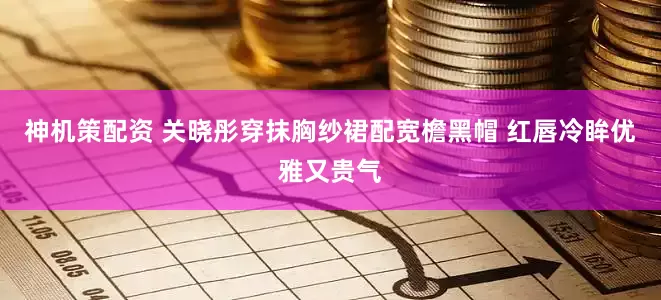 神机策配资 关晓彤穿抹胸纱裙配宽檐黑帽 红唇冷眸优雅又贵气